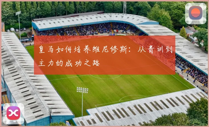 皇马如何培养维尼修斯：从青训到主力的成功之路
