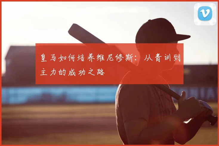 皇马如何培养维尼修斯：从青训到主力的成功之路