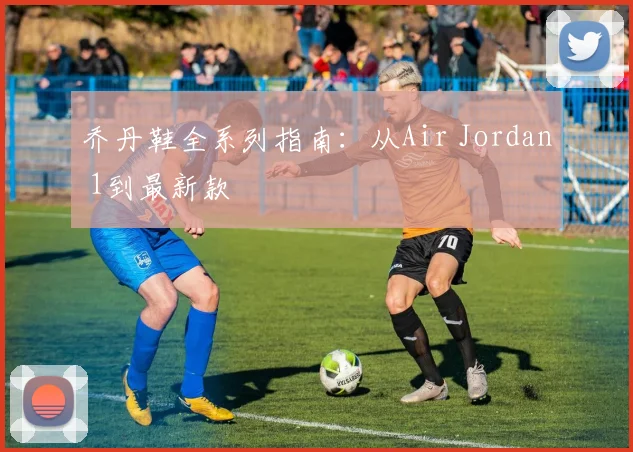乔丹鞋全系列指南：从Air Jordan 1到最新款