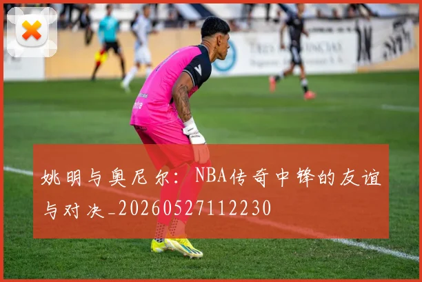 姚明与奥尼尔:NBA传奇中锋的友谊与对决_20260527112230