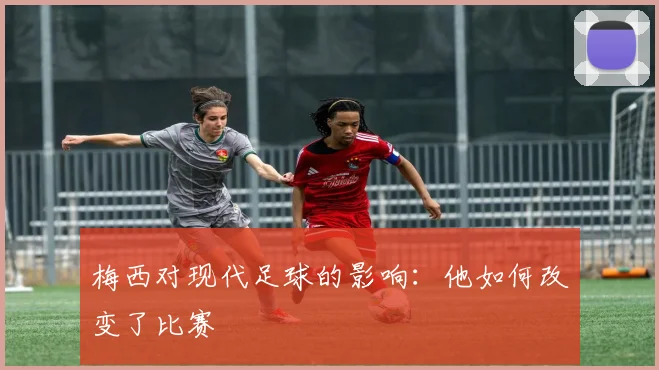 梅西对现代足球的影响：他如何改变了比赛