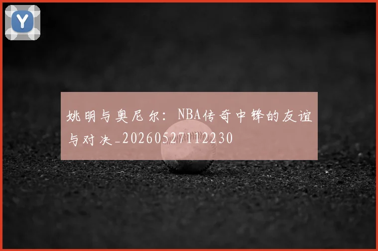 姚明与奥尼尔：NBA传奇中锋的友谊与对决_20260527112230