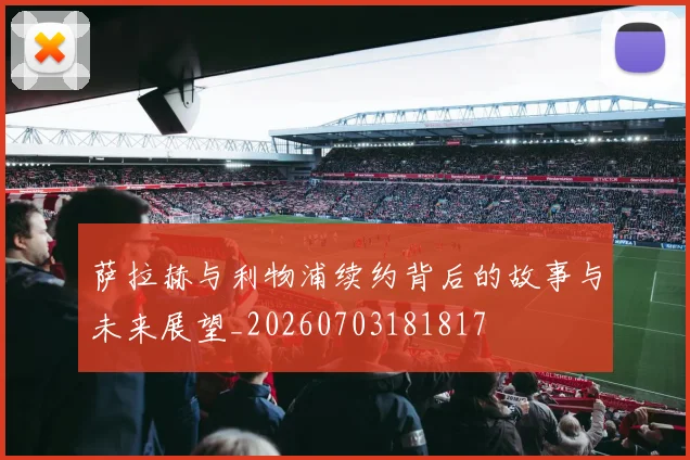 萨拉赫与利物浦续约背后的故事与未来展望_20260703181817
