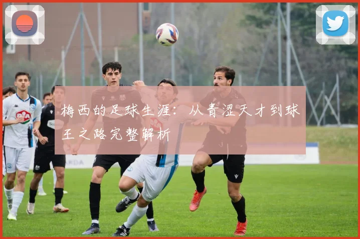 梅西的足球生涯：从青涩天才到球王之路完整解析