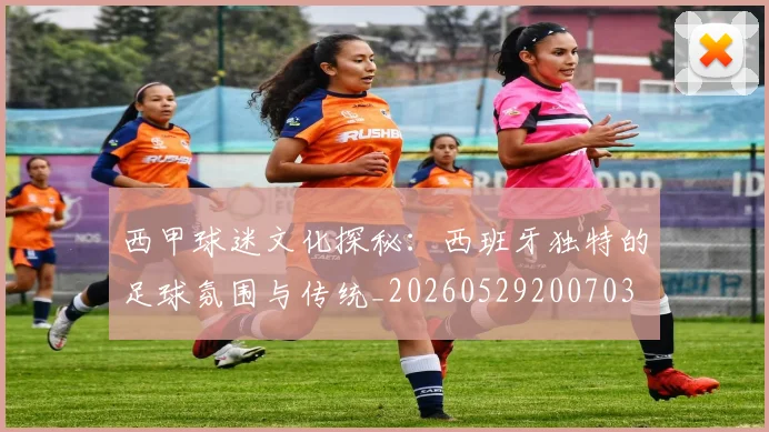 西甲球迷文化探秘：西班牙独特的足球氛围与传统_20260529200703