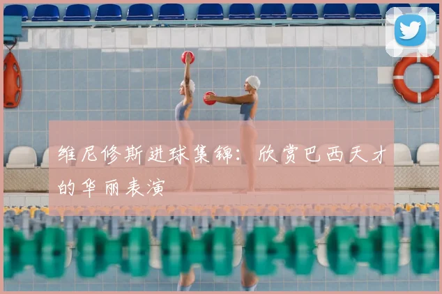 维尼修斯进球集锦:欣赏巴西天才的华丽表演