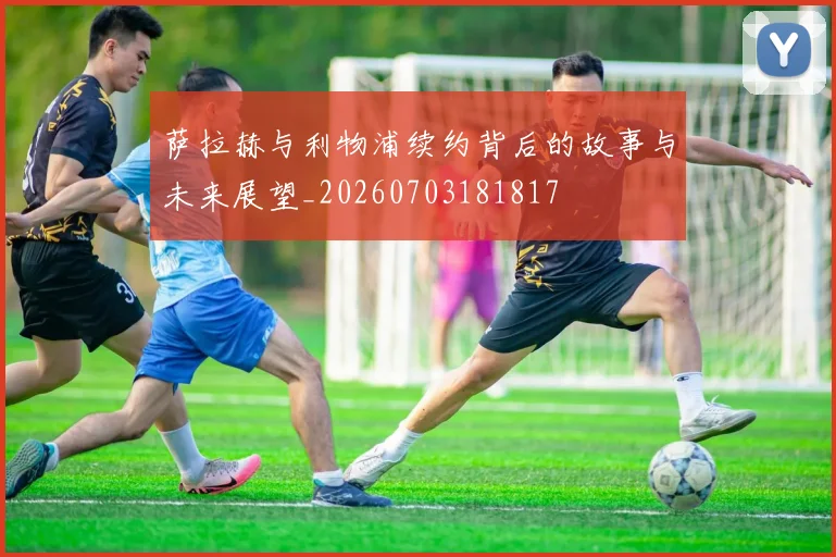 萨拉赫与利物浦续约背后的故事与未来展望_20260703181817