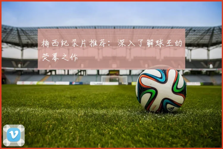 梅西纪录片推荐：深入了解球王的荧幕之作
