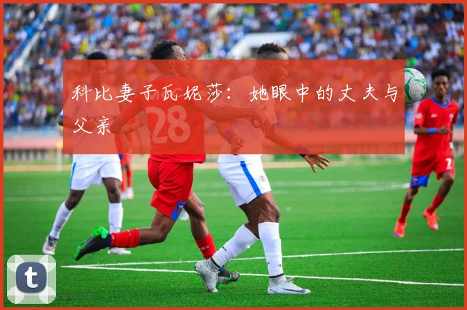 科比妻子瓦妮莎：她眼中的丈夫与父亲