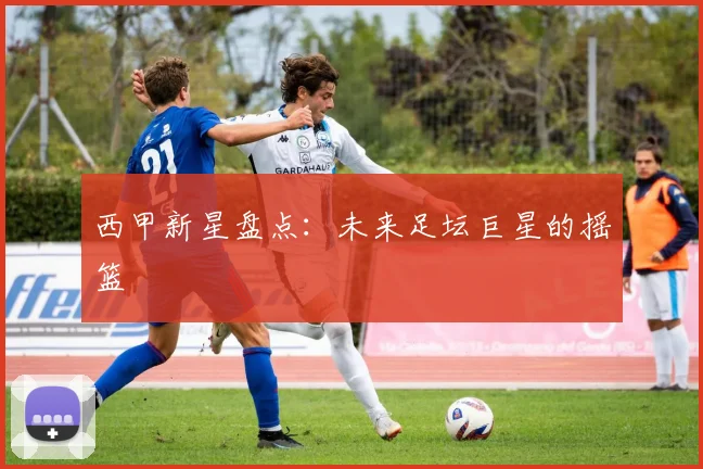 西甲新星盘点:未来足坛巨星的摇篮