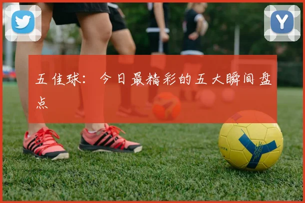 五佳球：今日最精彩的五大瞬间盘点